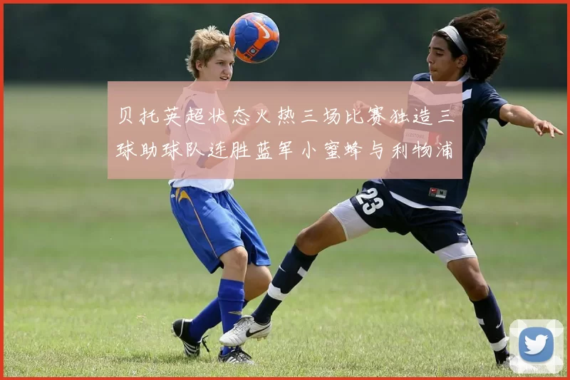 贝托英超状态火热三场比赛独造三球助球队连胜蓝军小蜜蜂与利物浦
