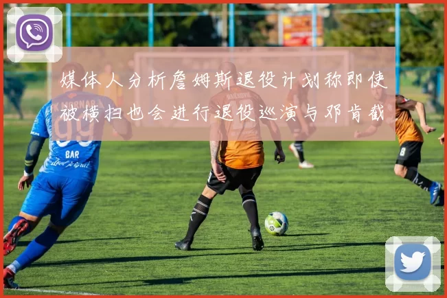 媒体人分析詹姆斯退役计划称即使被横扫也会进行退役巡演与邓肯截然不同