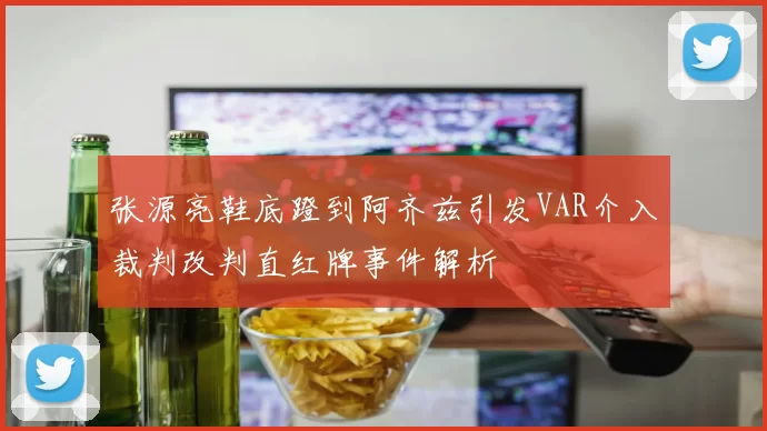 张源亮鞋底蹬到阿齐兹引发VAR介入裁判改判直红牌事件解析