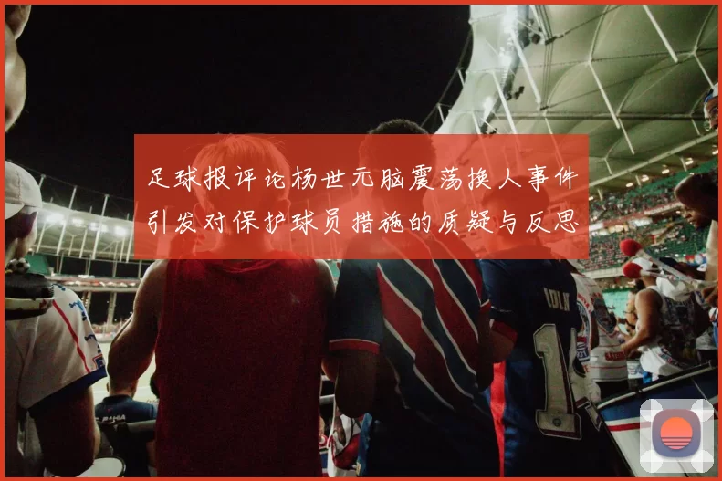 足球报评论杨世元脑震荡换人事件引发对保护球员措施的质疑与反思