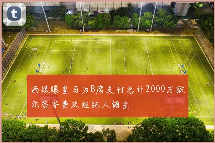 西媒曝皇马为B席支付总计2000万欧元签字费及经纪人佣金