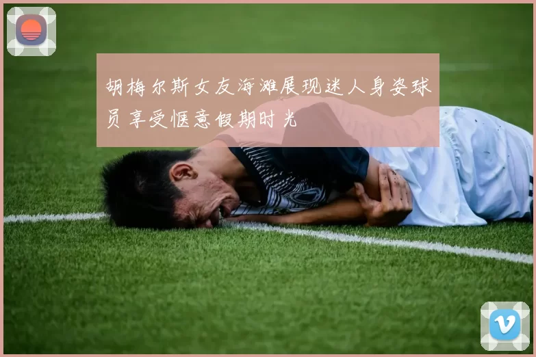胡梅尔斯女友海滩展现迷人身姿球员享受惬意假期时光