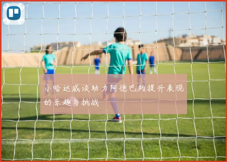 小哈达威谈助力阿德巴约提升表现的乐趣与挑战