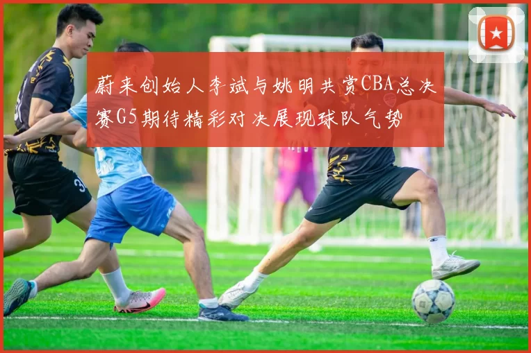 蔚来创始人李斌与姚明共赏CBA总决赛G5期待精彩对决展现球队气势