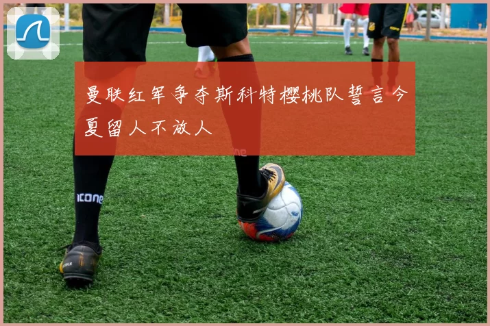 曼联红军争夺斯科特樱桃队誓言今夏留人不放人