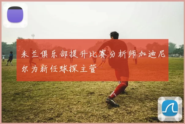 米兰俱乐部提升比赛分析师加迪尼尔为新任球探主管