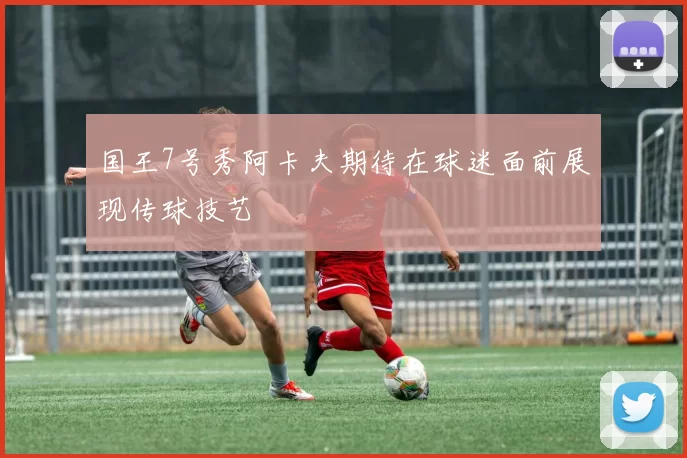 国王7号秀阿卡夫期待在球迷面前展现传球技艺