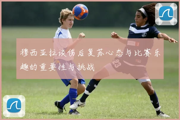 穆西亚拉谈伤后复苏心态与比赛乐趣的重要性与挑战