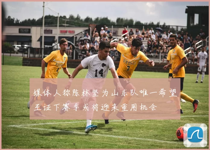 媒体人称陈林坚为山东队唯一希望王证下赛季或将迎来重用机会