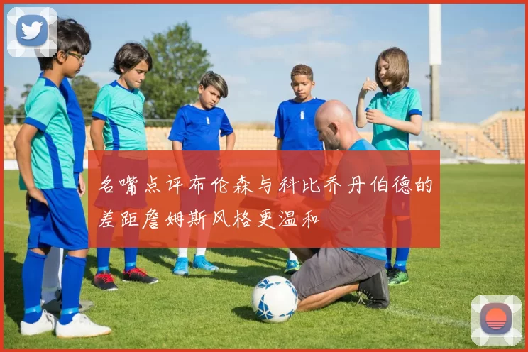 名嘴点评布伦森与科比乔丹伯德的差距詹姆斯风格更温和
