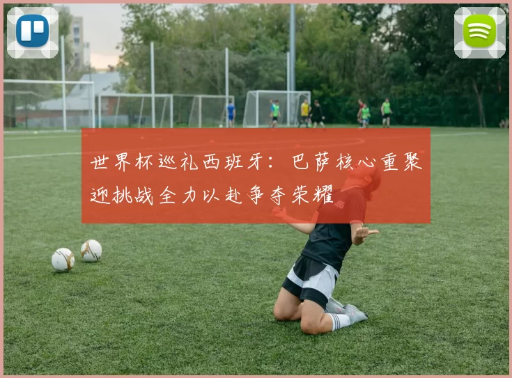世界杯巡礼西班牙：巴萨核心重聚迎挑战全力以赴争夺荣耀
