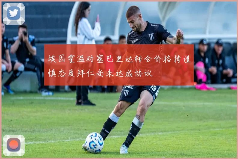 埃因霍温对塞巴里达转会价格持谨慎态度拜仁尚未达成协议