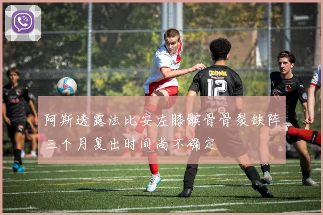 阿斯透露法比安左膝髌骨骨裂缺阵三个月复出时间尚不确定