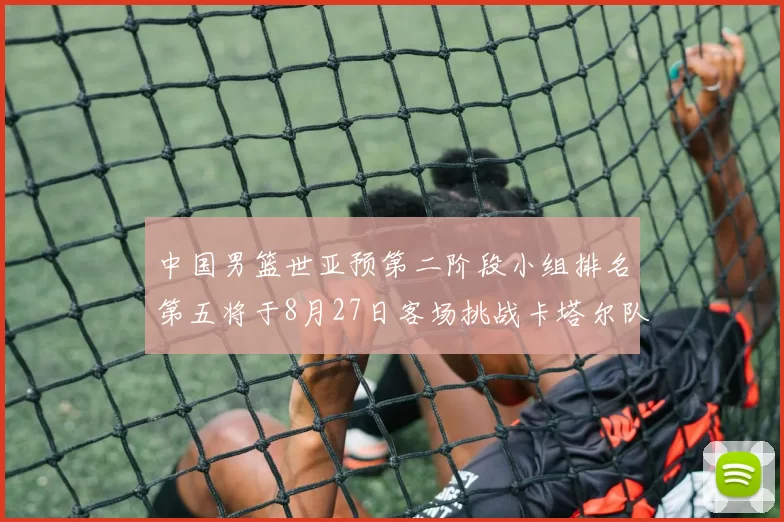 中国男篮世亚预第二阶段小组排名第五将于8月27日客场挑战卡塔尔队