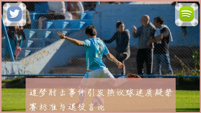 追梦肘击事件引发热议球迷质疑禁赛标准与退役言论