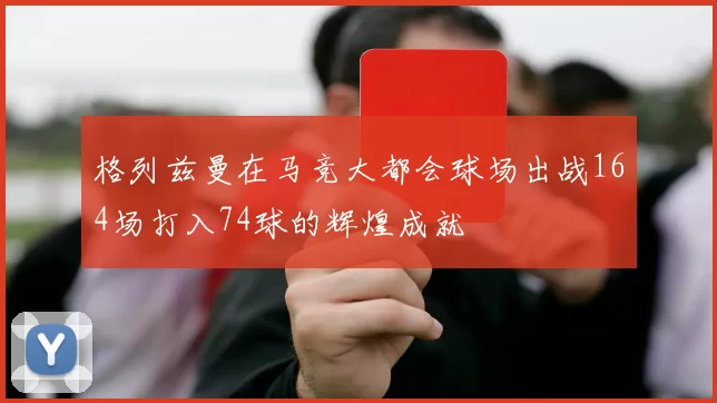 格列兹曼在马竞大都会球场出战164场打入74球的辉煌成就